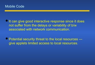 Mobile Code
 It can give good interactive response since it does
not suffer from the delays or variability of b/w
associated with network communication.
 Potential security threat to the local resources ---
give applets limited access to local resources.
 