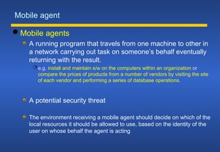 Mobile agent
 Mobile agents
A running program that travels from one machine to other in
a network carrying out task on someone’s behalf eventually
returning with the result.
 e.g. install and maintain s/w on the computers within an organization or
compare the prices of products from a number of vendors by visiting the site
of each vendor and performing a series of database operations.
A potential security threat
The environment receiving a mobile agent should decide on which of the
local resources it should be allowed to use, based on the identity of the
user on whose behalf the agent is acting
 