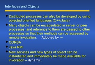 Interfaces and Objects
 Distributed processes can also be developed by using
objected oriented languages (C++/Java)
 Many objects can be encapsulated in server or peer
processes, and reference to them are passed to other
processes so that their methods can be accessed by
remote invocation. Adopted by ---
 CORBA
 Java RMI
 New services and new types of object can be
instantiated and immediately be made available for
invocation – dynamic.
 