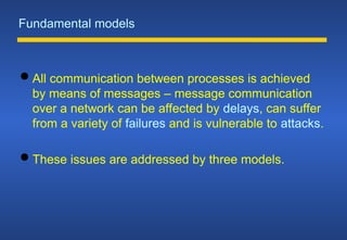 Fundamental models
 All communication between processes is achieved
by means of messages – message communication
over a network can be affected by delays, can suffer
from a variety of failures and is vulnerable to attacks.
 These issues are addressed by three models.
 