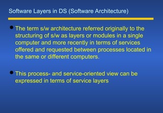 Software Layers in DS (Software Architecture)
 The term s/w architecture referred originally to the
structuring of s/w as layers or modules in a single
computer and more recently in terms of services
offered and requested between processes located in
the same or different computers.
 This process- and service-oriented view can be
expressed in terms of service layers
 