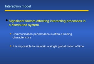 Interaction model
 Significant factors affecting interacting processes in
a distributed system
Communication performance is often a limiting
characteristics
It is impossible to maintain a single global notion of time
 