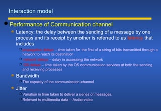Interaction model
 Performance of Communication channel
Latency: the delay between the sending of a message by one
process and its receipt by another is referred to as latency that
includes
 propagation delays – time taken for the first of a string of bits transmitted through a
network to reach its destination
 network delays – delay in accessing the network
 OS delays – time taken by the OS communication services at both the sending
and receiving processes
Bandwidth
 The capacity of the communication channel
Jitter
 Variation in time taken to deliver a series of messages.
 Relevant to multimedia data -- Audio-video
 