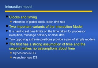 Interaction model
 Clocks and timing
Absence of global clock, clock drift rate
 Two important variants of the Interaction Model
 It is hard to set time limits on the time taken for processor
execution, message delivery or clock drift.
 Two opposing extreme positions provide a pair of simple models
 The first has a strong assumption of time and the
second makes no assumptions about time
Synchronous DS
Asynchronous DS
 