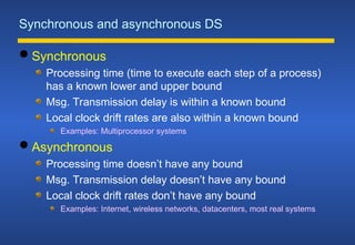 Synchronous and asynchronous DS
 Synchronous
Processing time (time to execute each step of a process)
has a known lower and upper bound
Msg. Transmission delay is within a known bound
Local clock drift rates are also within a known bound
Examples: Multiprocessor systems
 Asynchronous
Processing time doesn’t have any bound
Msg. Transmission delay doesn’t have any bound
Local clock drift rates don’t have any bound
Examples: Internet, wireless networks, datacenters, most real systems
 