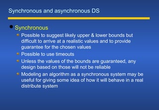 Synchronous and asynchronous DS
 Synchronous
Possible to suggest likely upper & lower bounds but
difficult to arrive at a realistic values and to provide
guarantee for the chosen values
Possible to use timeouts
Unless the values of the bounds are guaranteed, any
design based on those will not be reliable
Modeling an algorithm as a synchronous system may be
useful for giving some idea of how it will behave in a real
distribute system
 
