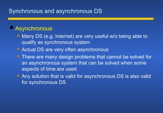 Synchronous and asynchronous DS
 Asynchronous
Many DS (e.g. Internet) are very useful w/o being able to
qualify as synchronous system
Actual DS are very often asynchronous
There are many design problems that cannot be solved for
an asynchronous system that can be solved when some
aspects of time are used.
Any solution that is valid for asynchronous DS is also valid
for synchronous DS
 