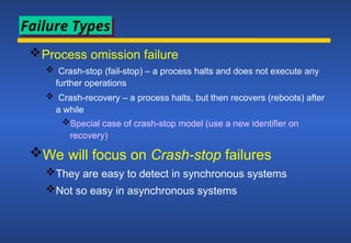 Process omission failure
 Crash-stop (fail-stop) – a process halts and does not execute any
further operations
 Crash-recovery – a process halts, but then recovers (reboots) after
a while
Special case of crash-stop model (use a new identifier on
recovery)
We will focus on Crash-stop failures
They are easy to detect in synchronous systems
Not so easy in asynchronous systems
Failure Types
 