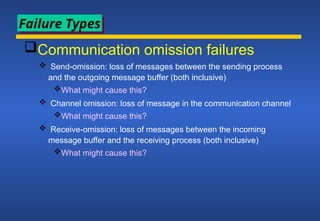 Communication omission failures
 Send-omission: loss of messages between the sending process
and the outgoing message buffer (both inclusive)
What might cause this?
 Channel omission: loss of message in the communication channel
What might cause this?
 Receive-omission: loss of messages between the incoming
message buffer and the receiving process (both inclusive)
What might cause this?
Failure Types
 