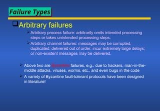 Arbitrary failures
Arbitrary process failure: arbitrarily omits intended processing
steps or takes unintended processing steps.
Arbitrary channel failures: messages may be corrupted,
duplicated, delivered out of order, incur extremely large delays;
or non-existent messages may be delivered.
 Above two are Byzantine failures, e.g., due to hackers, man-in-the-
middle attacks, viruses, worms, etc., and even bugs in the code
 A variety of Byzantine fault-tolerant protocols have been designed
in literature!
Failure Types
 