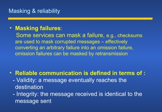 Masking & reliability
• Masking failures:
Some services can mask a failure, e.g., checksums
are used to mask corrupted messages – effectively
converting an arbitrary failure into an omission failure,
omission failures can be masked by retransmission
• Reliable communication is defined in terms of :
- Validity: a message eventually reaches the
destination
- Integrity: the message received is identical to the
message sent
 