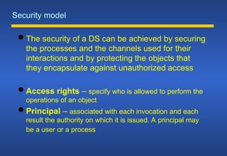Security model
 The security of a DS can be achieved by securing
the processes and the channels used for their
interactions and by protecting the objects that
they encapsulate against unauthorized access
 Access rights – specify who is allowed to perform the
operations of an object
 Principal – associated with each invocation and each
result the authority on which it is issued. A principal may
be a user or a process
 