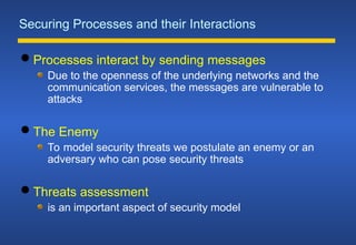 Securing Processes and their Interactions
 Processes interact by sending messages
Due to the openness of the underlying networks and the
communication services, the messages are vulnerable to
attacks
 The Enemy
To model security threats we postulate an enemy or an
adversary who can pose security threats
 Threats assessment
is an important aspect of security model
 