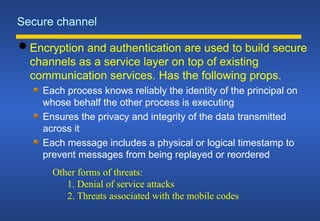Secure channel
 Encryption and authentication are used to build secure
channels as a service layer on top of existing
communication services. Has the following props.
Each process knows reliably the identity of the principal on
whose behalf the other process is executing
Ensures the privacy and integrity of the data transmitted
across it
Each message includes a physical or logical timestamp to
prevent messages from being replayed or reordered
Other forms of threats:
1. Denial of service attacks
2. Threats associated with the mobile codes
 