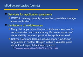 Middleware basics (contd.)
 Services for application programs
CORBA: naming, security, transaction, persistent storage,
event notification
 Limitations of middlewares
Many dist. apps rely entirely on middleware services for
communication and data sharing. But some aspects of
dependability require support at the application level.
Saltzer, Reed and Clarke’s classic paper “End-to-end
Arguments in System Design” makes a valuable point
about the design of distributed systems.
 The paper appeared in ACM TOCS vol. 2 (9), 1984.
 