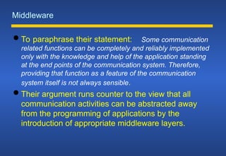 Middleware
 To paraphrase their statement: Some communication
related functions can be completely and reliably implemented
only with the knowledge and help of the application standing
at the end points of the communication system. Therefore,
providing that function as a feature of the communication
system itself is not always sensible.
 Their argument runs counter to the view that all
communication activities can be abstracted away
from the programming of applications by the
introduction of appropriate middleware layers.
 