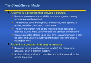 The Client-Server Model
 A server is a program that provide a service.
It makes some resource available to other programs running
somewhere on the network.
The resource could be anything: a database, a file system, a
printer, a modem, a screen, or a scanner.
The server program runs on the machine which resource is
attached to, and waits passively until the services are required.
Servers are often started up at boot-time, via commands in a start-
up script and Servers usually spent most of their time asleep,
waiting for work.
 A client is a program that uses a resource.
It may be running on the machine to which the resource is
attached, or on a different machine.
A client actively makes a connection across the network to the
server it requires.
 