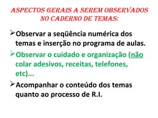 asPeCtos gerais a serem observados
       no Caderno de temas:

Observar a seqüência numérica dos
 temas e inserção no programa de aulas.
Observar o cuidado e organização (não
 colar adesivos, receitas, telefones,
 etc)...
Acompanhar o conteúdo dos temas
 quanto ao processo de R.I.
 
