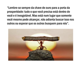 “Lembre-se sempre da chave de ouro para a porta da
prosperidade: tudo o que você precisa está dentro de
você e é inesgotável. Mas está num lugar que somente
você mesmo pode alcançar, não adianta buscar isso nos
outros ou esperar que os outros busquem para nós”.
 