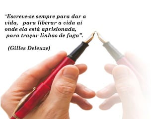 “Escreve-se sempre para dar a
vida, para liberar a vida aí
onde ela está aprisionada,
 para traçar linhas de fuga”.

 (Gilles Deleuze)
 