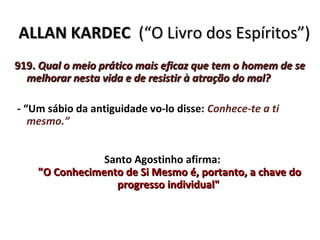 ALLAN KARDEC (“O Livro dos Espíritos”)
919. Qual o meio prático mais eficaz que tem o homem de se
  melhorar nesta vida e de resistir à atração do mal?

- “Um sábio da antiguidade vo-lo disse: Conhece-te a ti
   mesmo.”


                Santo Agostinho afirma:
    "O Conhecimento de Si Mesmo é, portanto, a chave do
                  progresso individual"
 