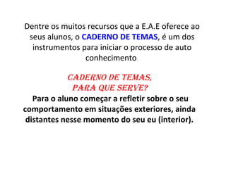 Dentre os muitos recursos que a E.A.E oferece ao
 seus alunos, o CADERNO DE TEMAS, é um dos
  instrumentos para iniciar o processo de auto
                 conhecimento.

             Caderno de temas,
              Para que serve?
   Para o aluno começar a refletir sobre o seu
comportamento em situações exteriores, ainda
 distantes nesse momento do seu eu (interior).
 