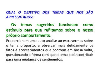QUAL O OBJETIVO DOS TEMAS QUE NOS SÃO
APRESENTADOS:
   Os temas sugeridos funcionam como
estímulo para que reflitamos sobre o nosso
próprio comportamento.
Proporcionam uma auto análise ao escrevermos sobre
o tema proposto, a observar mais detidamente os
fatos e acontecimentos que ocorrem em nossa volta,
questionando a forma com que o tema pode contribuir
para uma mudança de sentimentos.
 