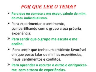 Por que ler o tema?
 Para que eu comece a me expor, saindo de mim,
  do meu individualismo.
 Para experimentar o sentimento,
  compartilhando com o grupo a sua própria
  experiência.
 Para sentir que o grupo me escuta e me
  acolhe.
 Para sentir que tenho um ambiente favorável
  em que posso falar de minhas experiências,
  meus sentimentos e conflitos.
 Para aprender a escutar o outro e enriquecer-
  me com a troca de experiências.
 
