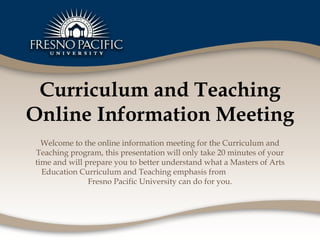 Curriculum and Teaching Online Information Meeting Welcome to the online information meeting for the Curriculum and Teaching program, this presentation will only take 20 minutes of your time and will prepare you to better understand what a Masters of Arts Education Curriculum and Teaching emphasis from  Fresno Pacific University can do for you. 