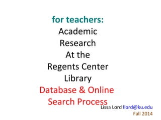 for teachers:
Academic
Research
At the
Regents Center
Library
Database & Online
Search Process Lord llord@ku.edu
Lissa
Fall 2013

 