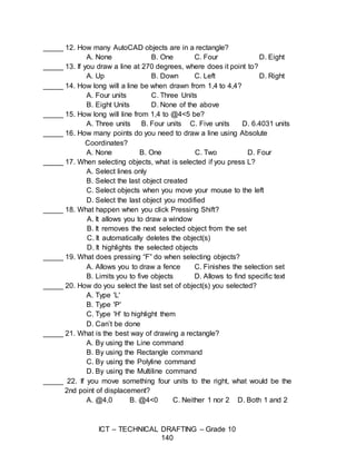 ICT – TECHNICAL DRAFTING – Grade 10
140
_____ 12. How many AutoCAD objects are in a rectangle?
A. None B. One C. Four D. Eight
_____ 13. If you draw a line at 270 degrees, where does it point to?
A. Up B. Down C. Left D. Right
_____ 14. How long will a line be when drawn from 1,4 to 4,4?
A. Four units C. Three Units
B. Eight Units D. None of the above
_____ 15. How long will line from 1,4 to @4<5 be?
A. Three units B. Four units C. Five units D. 6.4031 units
_____ 16. How many points do you need to draw a line using Absolute
Coordinates?
A. None B. One C. Two D. Four
_____ 17. When selecting objects, what is selected if you press L?
A. Select lines only
B. Select the last object created
C. Select objects when you move your mouse to the left
D. Select the last object you modified
_____ 18. What happen when you click Pressing Shift?
A. It allows you to draw a window
B. It removes the next selected object from the set
C. It automatically deletes the object(s)
D. It highlights the selected objects
_____ 19. What does pressing “F” do when selecting objects?
A. Allows you to draw a fence C. Finishes the selection set
B. Limits you to five objects D. Allows to find specific text
_____ 20. How do you select the last set of object(s) you selected?
A. Type 'L'
B. Type 'P'
C. Type 'H' to highlight them
D. Can’t be done
_____ 21. What is the best way of drawing a rectangle?
A. By using the Line command
B. By using the Rectangle command
C. By using the Polyline command
D. By using the Multiline command
_____ 22. If you move something four units to the right, what would be the
2nd point of displacement?
A. @4,0 B. @4<0 C. Neither 1 nor 2 D. Both 1 and 2
 