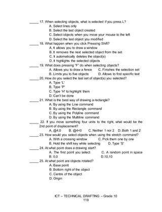 ICT – TECHNICAL DRAFTING – Grade 10
119
_____ 17. When selecting objects, what is selected if you press L?
A. Select lines only
B. Select the last object created
C. Select objects when you move your mouse to the left
D. Select the last object you modified
_____ 18. What happen when you click Pressing Shift?
A. It allows you to draw a window
B. It removes the next selected object from the set
C. It automatically deletes the object(s)
D. It highlights the selected objects
_____ 19. What does pressing “F” do when selecting objects?
A. Allows you to draw a fence C. Finishes the selection set
B. Limits you to five objects D. Allows to find specific text
_____ 20. How do you select the last set of object(s) you selected?
A. Type 'L'
B. Type 'P'
C. Type 'H' to highlight them
D. Can’t be done
_____ 21. What is the best way of drawing a rectangle?
A. By using the Line command
B. By using the Rectangle command
C. By using the Polyline command
D. By using the Multiline command
_____ 22. If you move something four units to the right, what would be the
2nd point of displacement?
A. @4,0 B. @4<0 C. Neither 1 nor 2 D. Both 1 and 2
_____ 23. How would you select objects when using the stretch command?
A. With a crossing window C. Pick them one by one
B. Hold the shift key while selecting D. Type 'S'
_____ 24. At what point does a drawing start?
A. The first point you select C. A random point in space
B. 0,0 D.10,10
_____ 25. At what point are objects rotated?
A. Base point
B. Bottom right of the object
C. Centre of the object
D. Origin
 