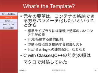 What's the Template?
                    元々の要望は、コンテナの格納でき
Introduction
                ●
  What's
  Benefit           る方をパラメータ化したいというこ
How to use
Conclusion
                    とから
                    ●
                          標準ライブラリには柔軟で効率のいいコン
                          テナが必要
                    ●     intを格納する動的配列
                    ●
                          浮動小数点数を格納する線形リスト
                    ●
                          intからstringへの連想配列、などなど
                ●   C with Classes(C++の前身)の頃は
                    マクロで対処していた
               11/12/13            関数型都市忘年会        10
 