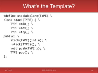What's the Template?
#define stackdeclare(TYPE) 
class stack(TYPE) { 
    TYPE *min_; 
    TYPE *max_; 
    TYPE *top_; 
public: 
    stack(TYPE)(int n); 
    ~stack(TYPE)(); 
    void push(TYPE x); 
    TYPE pop(); 
};


11/12/13              関数型都市忘年会    11
 