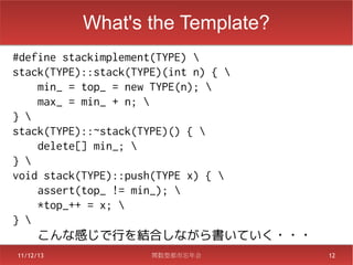 What's the Template?
#define stackimplement(TYPE) 
stack(TYPE)::stack(TYPE)(int n) { 
    min_ = top_ = new TYPE(n); 
    max_ = min_ + n; 
} 
stack(TYPE)::~stack(TYPE)() { 
    delete[] min_; 
} 
void stack(TYPE)::push(TYPE x) { 
    assert(top_ != min_); 
    *top_++ = x; 
} 
    こんな感じで行を結合しながら書いていく・・・
11/12/13          関数型都市忘年会            12
 