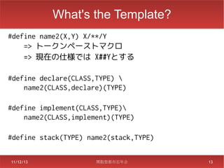 What's the Template?
#define name2(X,Y) X/**/Y
    => トークンペーストマクロ
    => 現在の仕様では X##Yとする

#define declare(CLASS,TYPE) 
    name2(CLASS,declare)(TYPE)

#define implement(CLASS,TYPE)
    name2(CLASS,implement)(TYPE)

#define stack(TYPE) name2(stack,TYPE)

11/12/13              関数型都市忘年会          13
 