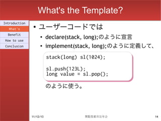 What's the Template?
                    ユーザーコードでは
Introduction
                ●
  What's
  Benefit
How to use
                    ●
                          declare(stack, long);のように宣言
Conclusion          ●     implement(stack, long);のように定義して、
                          stack(long) sl(1024);
                          stack(long) sl(1024);
                          sl.push(123L);
                          sl.push(123L);
                          long value = sl.pop();
                          long value = sl.pop();
                          のように使う。




               11/12/13                関数型都市忘年会          14
 