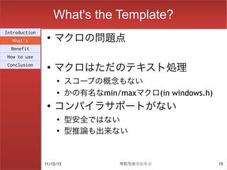 What's the Template?
                    マクロの問題点
Introduction
                ●
  What's
  Benefit
How to use
Conclusion      ●
                    マクロはただのテキスト処理
                    ●
                          スコープの概念もない
                    ●
                          かの有名なmin/maxマクロ(in windows.h)
                ●
                    コンパイラサポートがない
                    ●
                          型安全ではない
                    ●
                          型推論も出来ない


               11/12/13             関数型都市忘年会              15
 