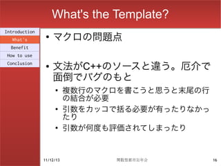 What's the Template?
                    マクロの問題点
Introduction
                ●
  What's
  Benefit
How to use
Conclusion
                ●   文法がC++のソースと違う。厄介で
                    面倒でバグのもと
                    ●
                          複数行のマクロを書こうと思うと末尾の行
                          の結合が必要
                    ●
                          引数をカッコで括る必要が有ったりなかっ
                          たり
                    ●
                          引数が何度も評価されてしまったり


               11/12/13         関数型都市忘年会        16
 