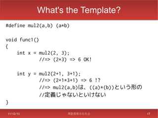 What's the Template?
#define mul2(a,b) (a*b)

void func1()
{
    int x = mul2(2, 3);
             //=> (2*3) => 6 OK!

  int y = mul2(2+1, 3+1);
          //=> (2+1*3+1) => 6 !?
          //=> mul2(a,b)は、((a)*(b))という形の
　　　　　　//定義じゃないといけない
}
11/12/13               関数型都市忘年会            17
 