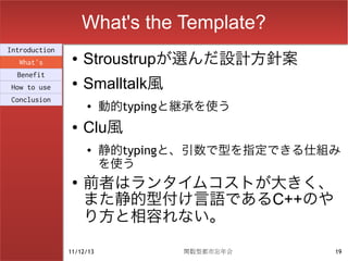 What's the Template?
Introduction
  What's
                ●   Stroustrupが選んだ設計方針案
  Benefit
How to use
                ●   Smalltalk風
                          動的typingと継承を使う
Conclusion
                    ●


                ●   Clu風
                    ●     静的typingと、引数で型を指定できる仕組み
                          を使う
                ●
                    前者はランタイムコストが大きく、
                    また静的型付け言語であるC++のや
                    り方と相容れない。

               11/12/13            関数型都市忘年会     19
 
