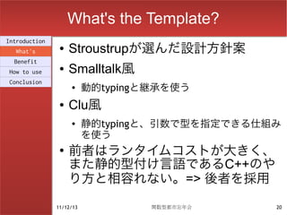 What's the Template?
Introduction
  What's
                ●   Stroustrupが選んだ設計方針案
  Benefit
How to use
                ●   Smalltalk風
                          動的typingと継承を使う
Conclusion
                    ●


                ●   Clu風
                    ●     静的typingと、引数で型を指定できる仕組み
                          を使う
                ●
                    前者はランタイムコストが大きく、
                    また静的型付け言語であるC++のや
                    り方と相容れない。=> 後者を採用

               11/12/13            関数型都市忘年会     20
 
