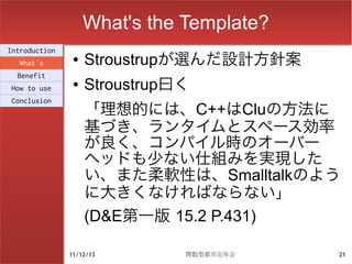 What's the Template?
Introduction
  What's
                ●   Stroustrupが選んだ設計方針案
  Benefit
How to use
                ●   Stroustrup曰く
                    「理想的には、C++はCluの方法に
Conclusion


                    基づき、ランタイムとスペース効率
                    が良く、コンパイル時のオーバー
                    ヘッドも少ない仕組みを実現した
                    い、また柔軟性は、Smalltalkのよう
                    に大きくなければならない」
                    (D&E第一版 15.2 P.431)

               11/12/13        関数型都市忘年会    21
 