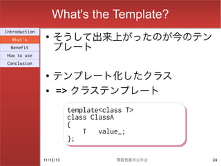 What's the Template?
                    そうして出来上がったのが今のテン
Introduction
                ●
  What's
  Benefit           プレート
How to use
Conclusion

                ●
                    テンプレート化したクラス
                ●   => クラステンプレート
                          template<class T>
                          template<class T>
                          class ClassA
                          class ClassA
                          {
                          {
                              T
                              T value_;
                                  value_;
                          };
                          };

               11/12/13               関数型都市忘年会   24
 
