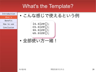 What's the Template?
                    こんな感じで使えるという例
Introduction
                ●
  What's
  Benefit
How to use                is.size();
                          is.size();
Conclusion                cs.size();
                          cs.size();
                          ss.size();
                          ss.size();
                          us.size();
                          us.size();
                ●
                    全部使い方一緒！




               11/12/13                関数型都市忘年会   29
 