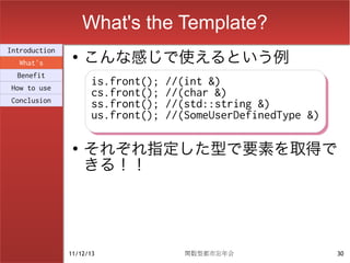 What's the Template?
                    こんな感じで使えるという例
Introduction
                ●
  What's
  Benefit
How to use
                      is.front(); //(int &)
                      is.front(); //(int &)
                      cs.front(); //(char &)
                      cs.front(); //(char &)
Conclusion
                      ss.front(); //(std::string &)
                      ss.front(); //(std::string &)
                      us.front(); //(SomeUserDefinedType &)
                      us.front(); //(SomeUserDefinedType &)

                ●
                    それぞれ指定した型で要素を取得で
                    きる！！




               11/12/13             関数型都市忘年会                  30
 