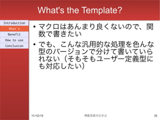 What's the Template?
                    マクロはあんまり良くないので、関
Introduction
                ●
  What's
  Benefit           数で書きたい
                    でも、こんな汎用的な処理を色んな
How to use
                ●
Conclusion

                    型のバージョンで分けて書いていら
                    れない（そもそもユーザー定義型に
                    も対応したい）




               11/12/13        関数型都市忘年会    33
 