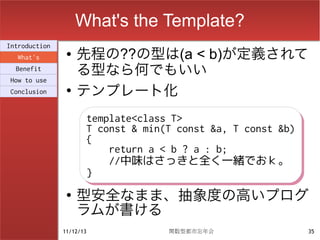 What's the Template?
                    先程の??の型は(a < b)が定義されて
Introduction
                ●
  What's
  Benefit
                    る型なら何でもいい
How to use
Conclusion      ●
                    テンプレート化
                          template<class T>
                          template<class T>
                          T const & min(T const &a, T const &b)
                          T const & min(T const &a, T const &b)
                          {
                          {
                              return a < b ? a : b;
                              return a < b ? a : b;
                              //中味はさっきと全く一緒でおｋ。
                              //中味はさっきと全く一緒でおｋ。
                          }
                          }
                ●
                    型安全なまま、抽象度の高いプログ
                    ラムが書ける
               11/12/13                 関数型都市忘年会                  35
 