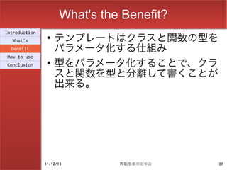 What's the Benefit?
                    テンプレートはクラスと関数の型を
Introduction
                ●
  What's
  Benefit           パラメータ化する仕組み
                    型をパラメータ化することで、クラ
How to use
                ●
Conclusion

                    スと関数を型と分離して書くことが
                    出来る。




               11/12/13        関数型都市忘年会    39
 