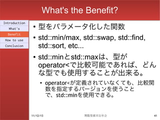 What's the Benefit?
                    型をパラメータ化した関数
Introduction
                ●
  What's
  Benefit
How to use
                ●   std::min/max, std::swap, std::find,
Conclusion          std::sort, etc...
                ●   std::minとstd::maxは、型が
                    operator<で比較可能であれば、どん
                    な型でも使用することが出来る。
                    ●
                          operator<が定義されていなくても、比較関
                          数を指定するバージョンを使うこと
                          で、std::minを使用できる。


               11/12/13            関数型都市忘年会               41
 
